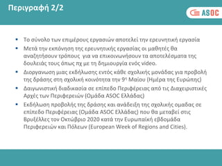Περιγραφή 2/2
 Το σύνολο των επιμέρους εργασιών αποτελεί την ερευνητική εργασία
 Μετά την εκπόνηση της ερευνητικής εργασίας οι μαθητές θα
αναζητήσουν τρόπους για να επικοινωνήσουν τα αποτελέσματα της
δουλειάς τους όπως πχ με τη δημιουργία ενός video.
 Διοργανωση μιας εκδήλωσης εντός κάθε σχολικής μονάδας για προβολή
της δράσης στη σχολική κοινότητα την 9η Μαίου (Ημέρα της Ευρώπης)
 Δαιγωνιστική διαδικασία σε επίπεδο Περιφέρειας από τις Διαχειριστικές
Αρχές των Περιφερειών (Ομάδα ASOC Ελλάδας)
 Εκδήλωση προβολής της δράσης και ανάδειξη της σχολικής ομαδας σε
επίπεδο Περιφέρειας (Ομάδα ASOC Ελλάδας) που θα μεταβεί στις
Βρυξέλλες τον Οκτώβριο 2020 κατά την Ευρωπαϊκή εβδομάδα
Περιφερειών και Πόλεων (European Week of Regions and Cities).
 