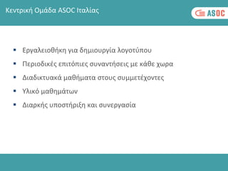  Εργαλειοθήκη για δημιουργία λογοτύπου
 Περιοδικές επιτόπιες συναντήσεις με κάθε χωρα
 Διαδικτυακά μαθήματα στους συμμετέχοντες
 Υλικό μαθημάτων
 Διαρκής υποστήριξη και συνεργασία
Κεντρική Ομάδα ASOC Ιταλίας
 