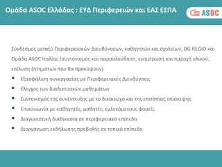 Σύνδεσμος μεταξύ Περιφερειακών Διευθύνσεων, καθηγητών και σχολείων, DG REGIO και
Ομάδα ASOC Ιταλίας (συντονισμός και παραολούθηση, ενημέρωση και παροχή υλικού,
επίλυση ζητημάτων που θα προκύψουν)
 Εξασφάλιση συνεργασίας με Περιφερειακές Διευθύνσεις
 Ελεγχος των διαδικτυακών μαθημάτων
 Συντονισμός της συνέντευξης με το δικαιούχο και της επιτόπιας επίσκεψης
 Επικοινωνία με καθηγητές, μαθητές, εμλεκόμενους φορείς.
 Διαγωνιστική διαδικασία σε περιφερειακό επίπεδο
 Διοργάνωση εκδήλωσης προβολής σε τοπικό επίπεδο.
Ομάδα ASOC Ελλάδας : ΕΥΔ Περιφερειών και ΕΑΣ ΕΣΠΑ
 
