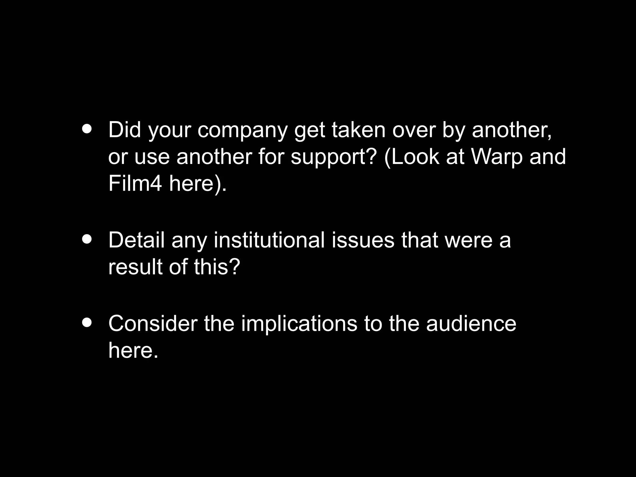 • Did your company get taken over by another,
or use another for support? (Look at Warp and
Film4 here).
• Detail any institutional issues that were a
result of this?
• Consider the implications to the audience
here.
 