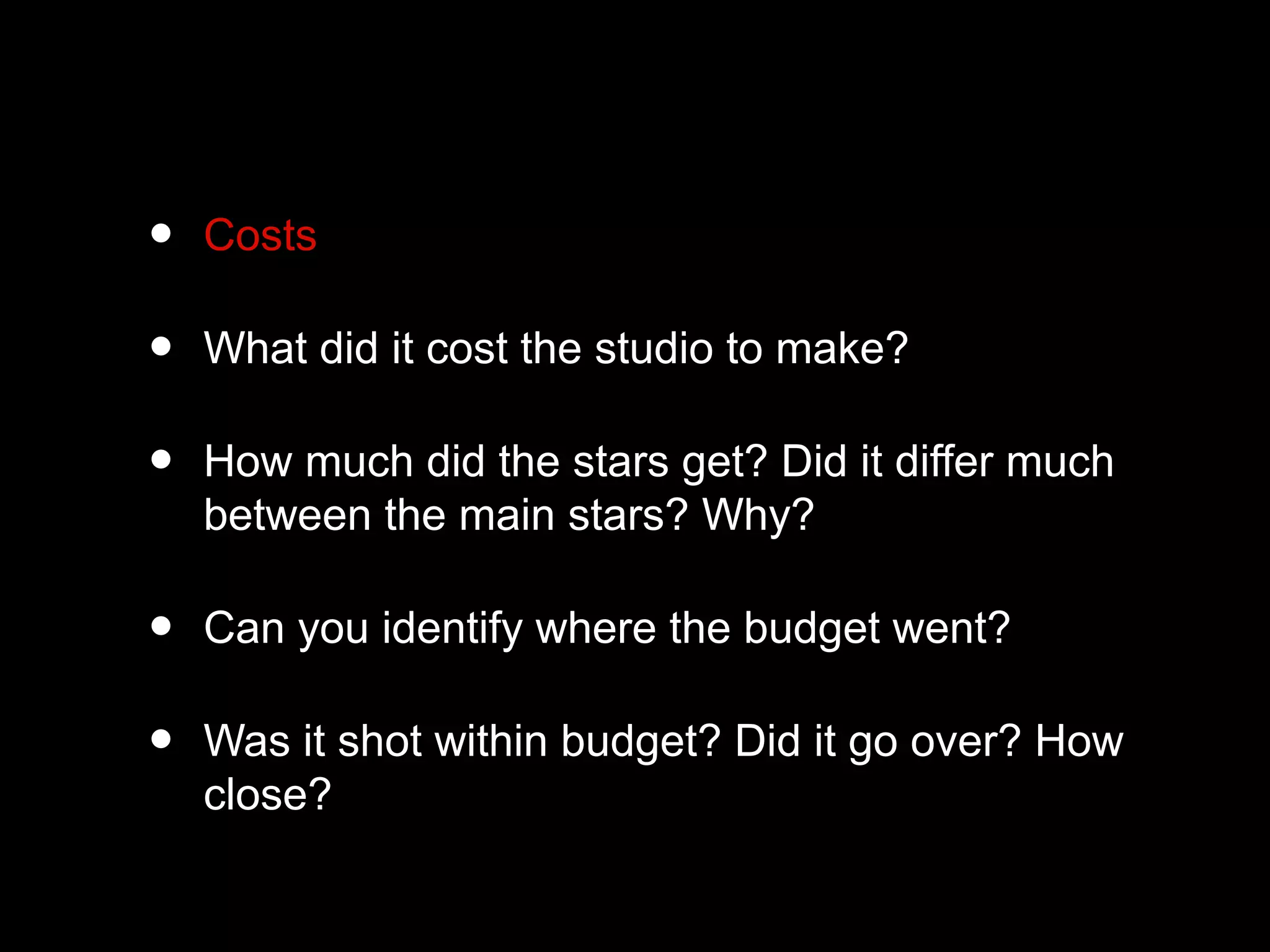 • Costs
• What did it cost the studio to make?
• How much did the stars get? Did it differ much
between the main stars? Why?
• Can you identify where the budget went?
• Was it shot within budget? Did it go over? How
close?
 