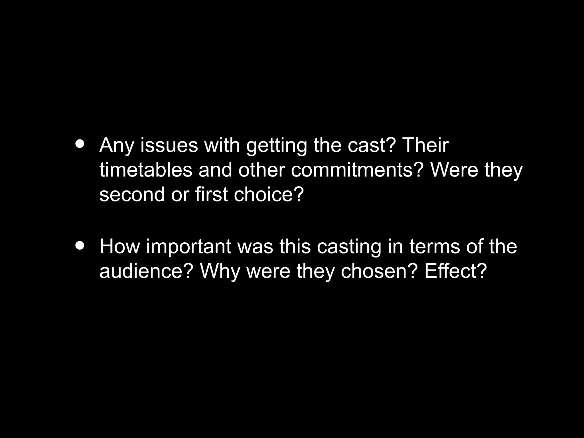 • Any issues with getting the cast? Their
timetables and other commitments? Were they
second or first choice?
• How important was this casting in terms of the
audience? Why were they chosen? Effect?
 