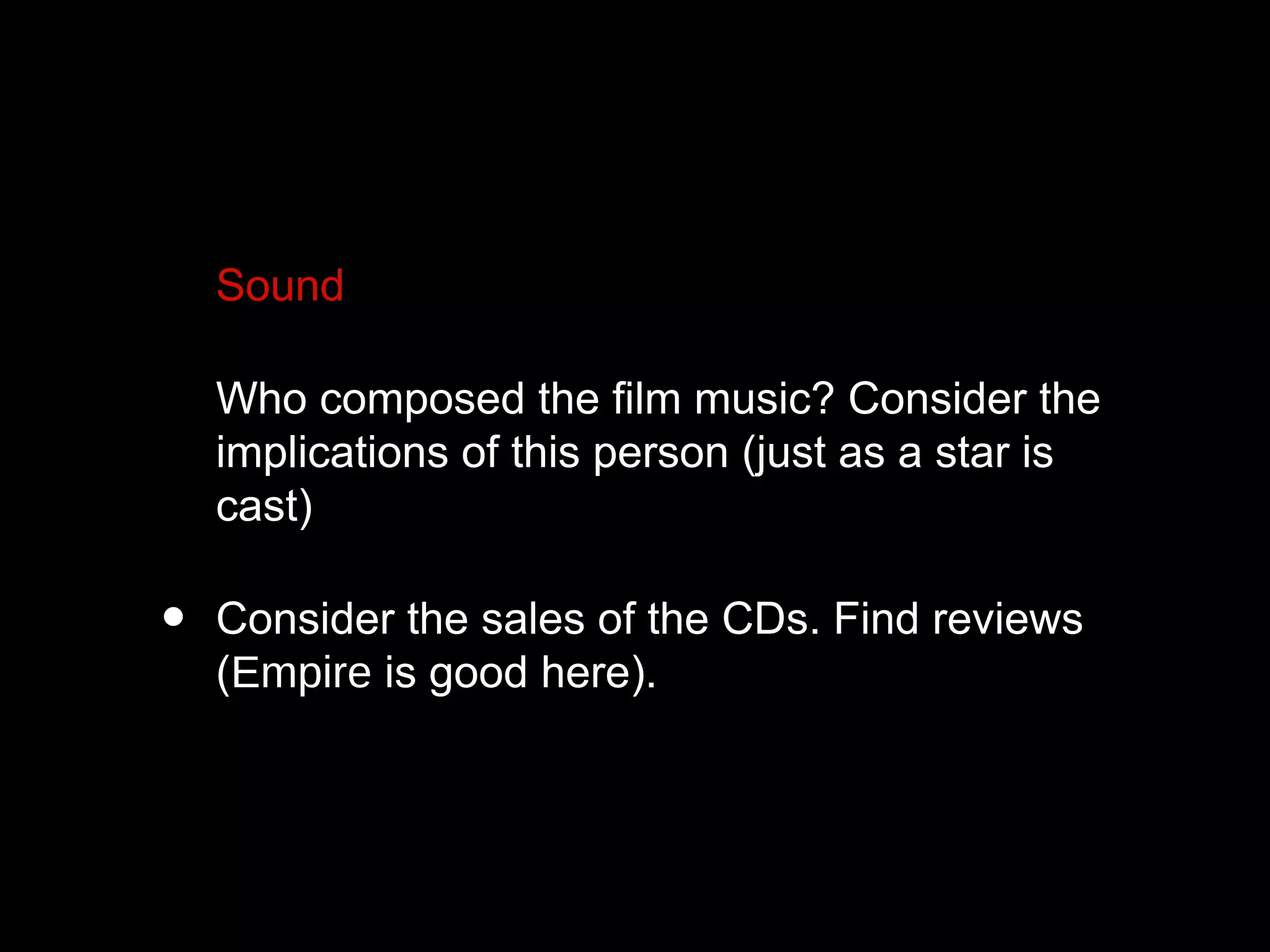 • Sound
• Who composed the film music? Consider the
implications of this person (just as a star is
cast)
• Consider the sales of the CDs. Find reviews
(Empire is good here).
 