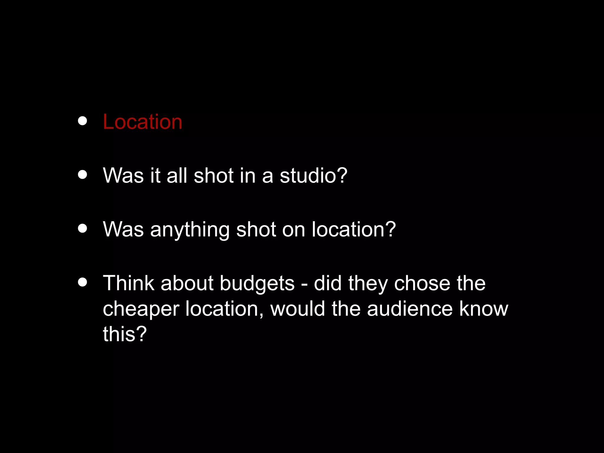 • Location
• Was it all shot in a studio?
• Was anything shot on location?
• Think about budgets - did they chose the
cheaper location, would the audience know
this?
 