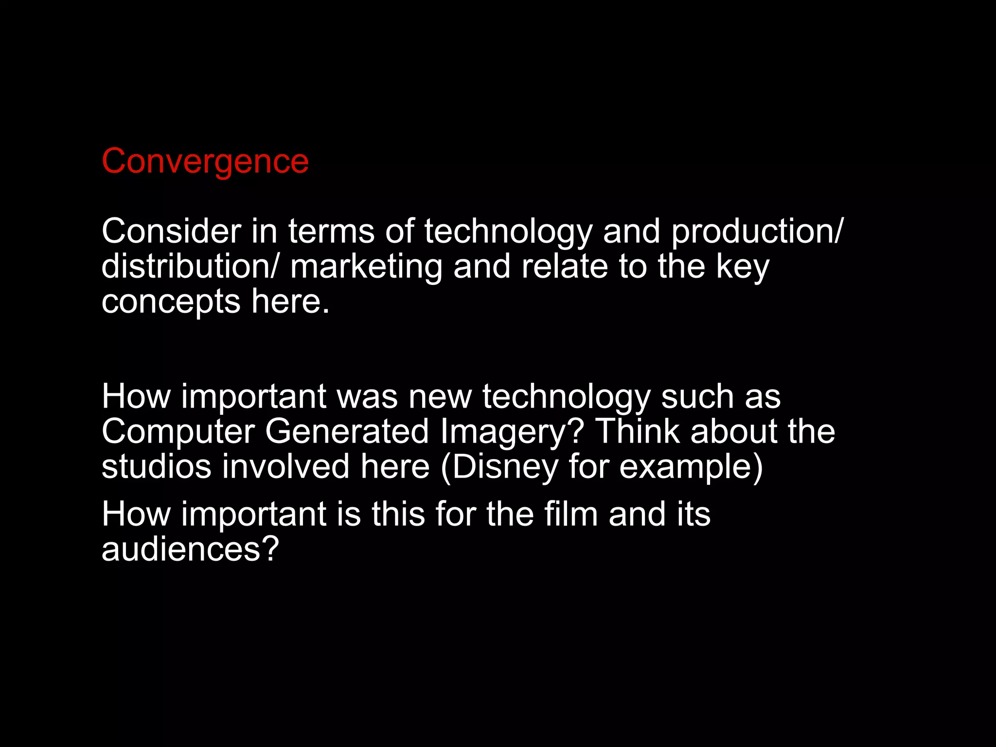 Convergence
Consider in terms of technology and production/
distribution/ marketing and relate to the key
concepts here.
How important was new technology such as
Computer Generated Imagery? Think about the
studios involved here (Disney for example)
How important is this for the film and its
audiences?
 