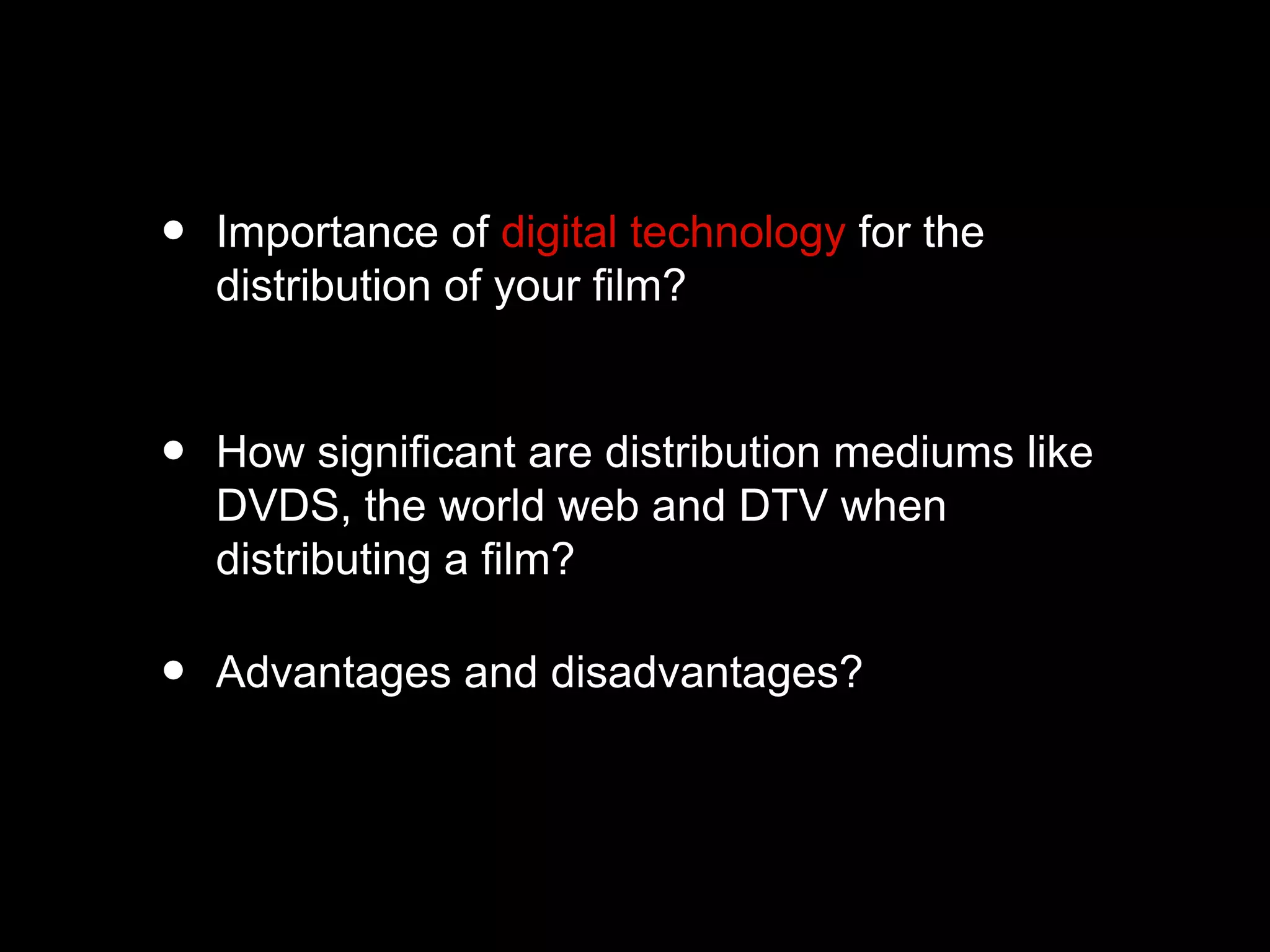 • Importance of digital technology for the
distribution of your film?
• How significant are distribution mediums like
DVDS, the world web and DTV when
distributing a film?
• Advantages and disadvantages?
 