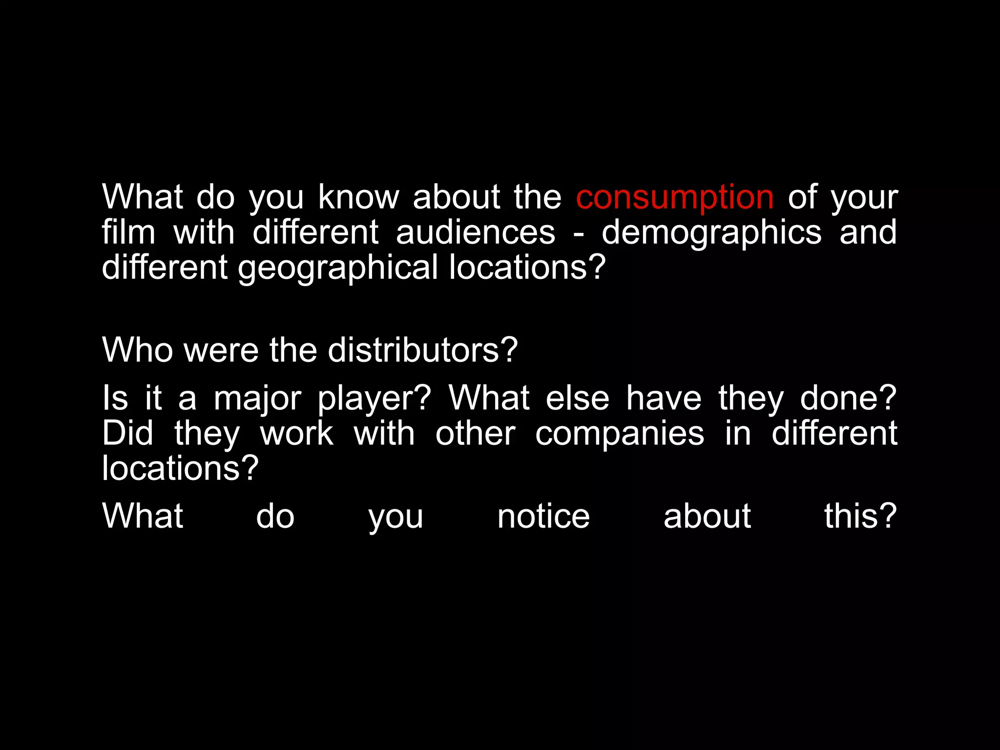 What do you know about the consumption of your
film with different audiences - demographics and
different geographical locations?
Who were the distributors?
Is it a major player? What else have they done?
Did they work with other companies in different
locations?
What do you notice about this?
 