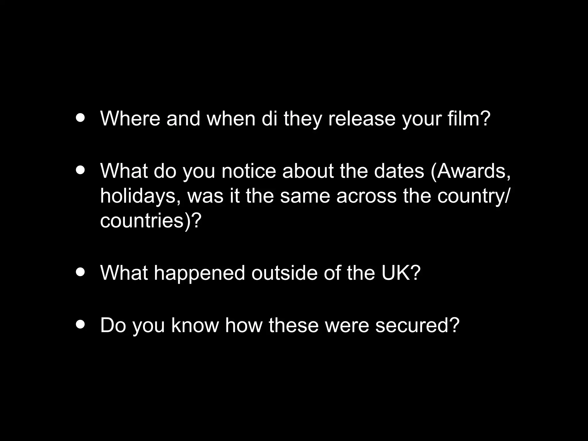 • Where and when di they release your film?
• What do you notice about the dates (Awards,
holidays, was it the same across the country/
countries)?
• What happened outside of the UK?
• Do you know how these were secured?
 