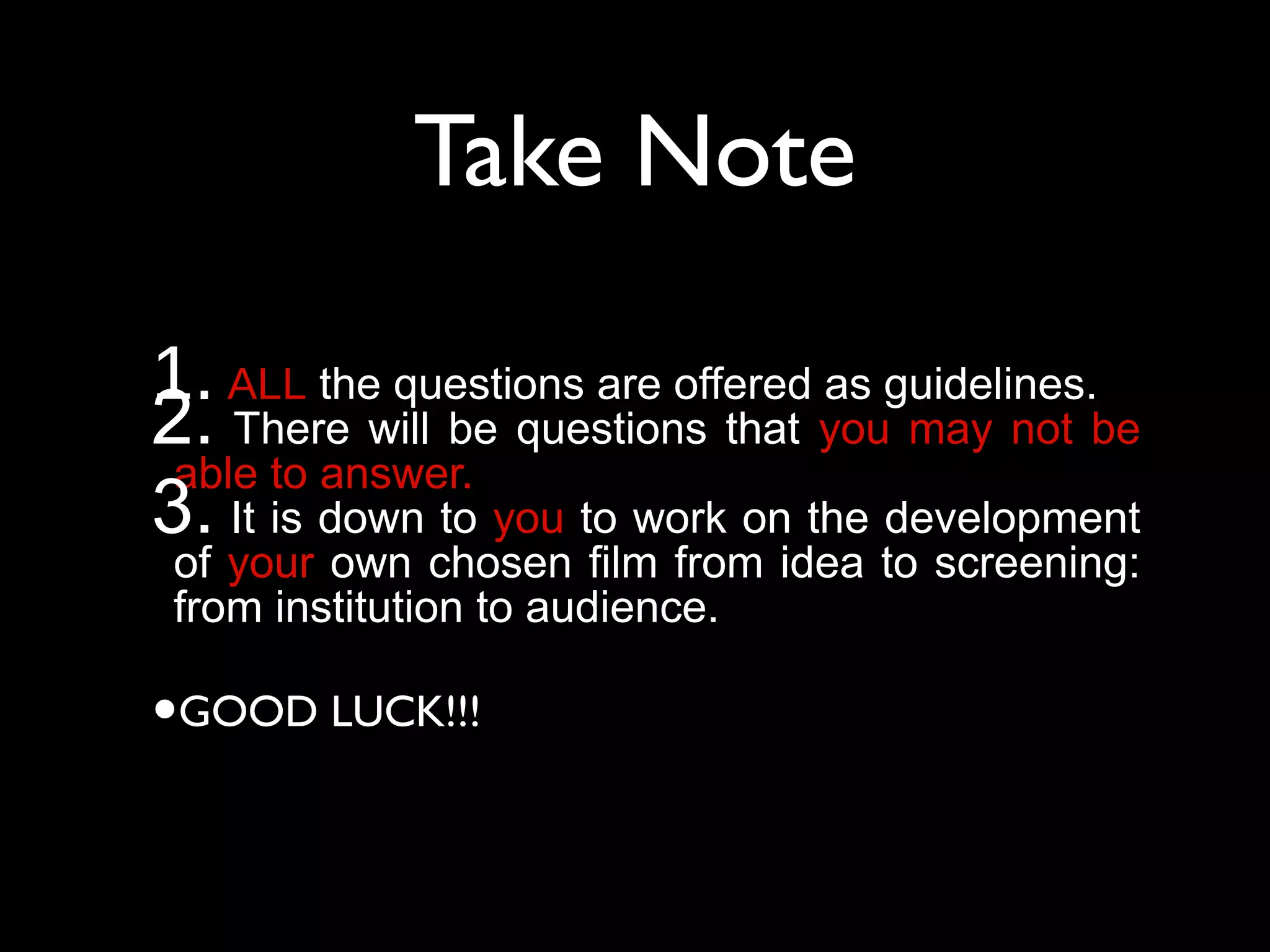 1. ALL the questions are offered as guidelines.
2. There will be questions that you may not be
able to answer.
3. It is down to you to work on the development
of your own chosen film from idea to screening:
from institution to audience.
•GOOD LUCK!!!
Take Note
 