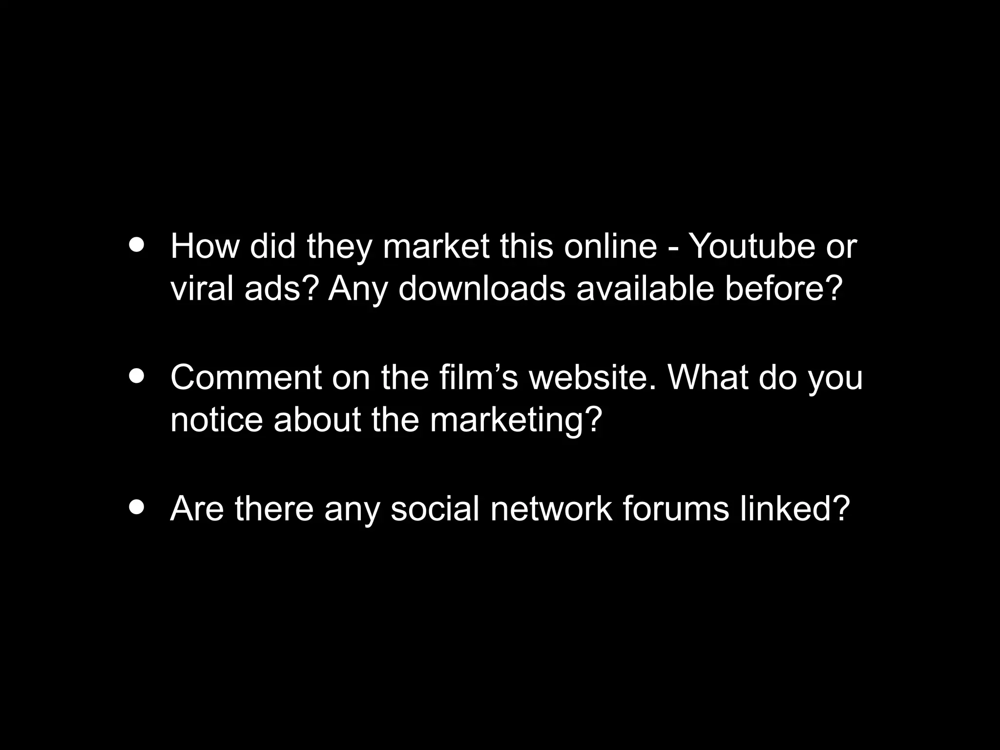 • How did they market this online - Youtube or
viral ads? Any downloads available before?
• Comment on the film’s website. What do you
notice about the marketing?
• Are there any social network forums linked?
 
