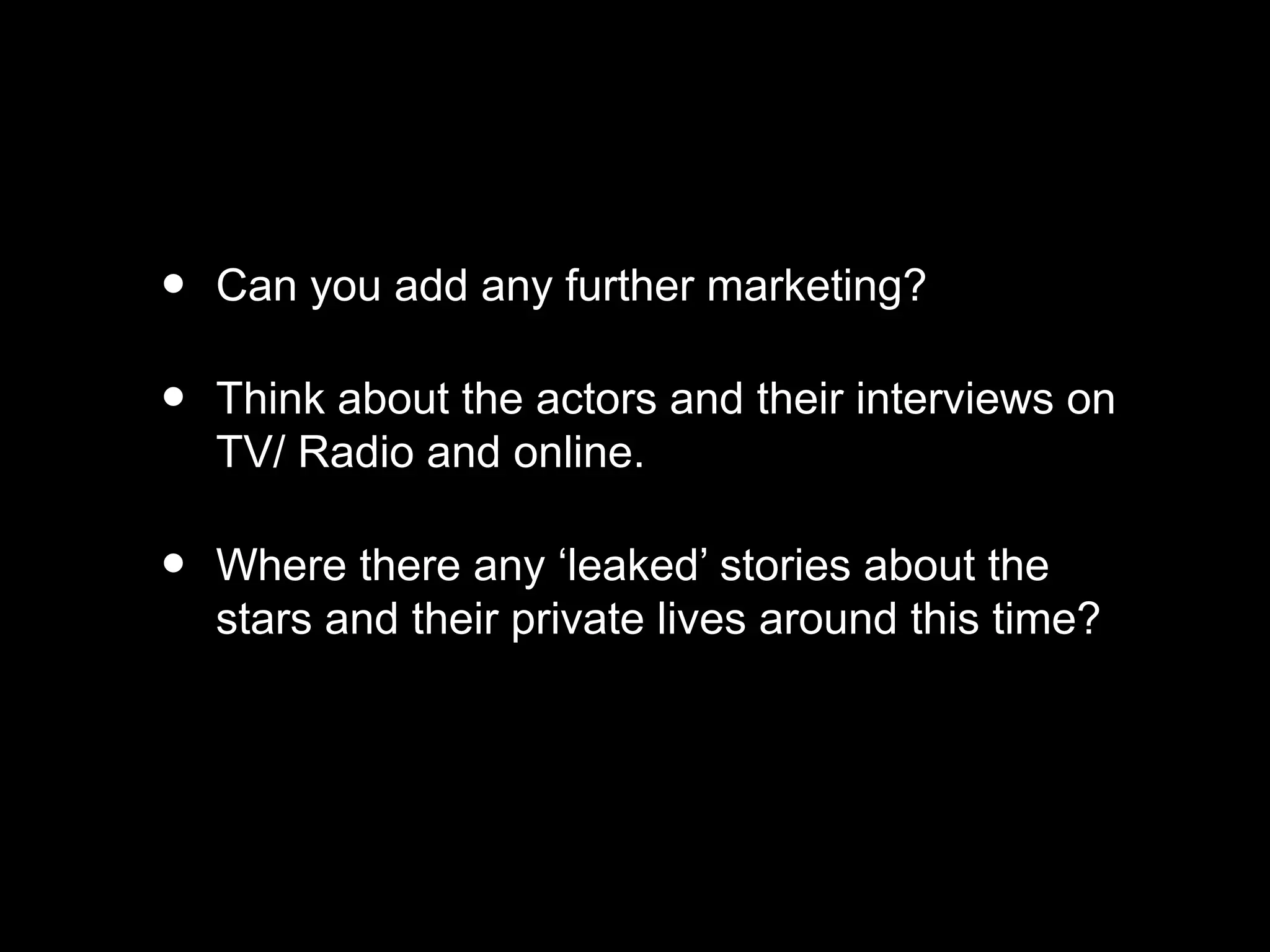 • Can you add any further marketing?
• Think about the actors and their interviews on
TV/ Radio and online.
• Where there any ‘leaked’ stories about the
stars and their private lives around this time?
 