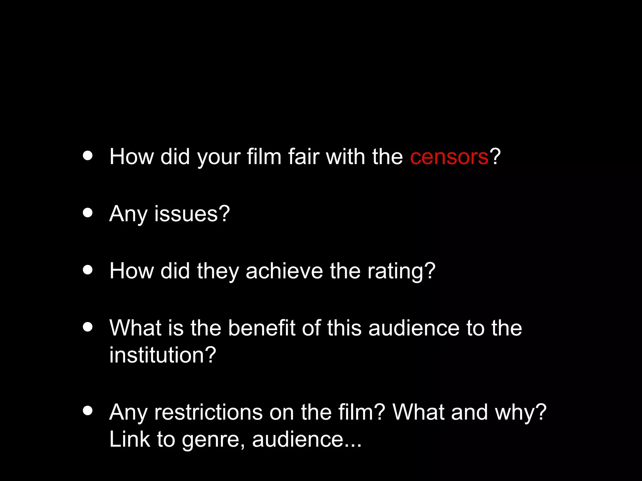 • How did your film fair with the censors?
• Any issues?
• How did they achieve the rating?
• What is the benefit of this audience to the
institution?
• Any restrictions on the film? What and why?
Link to genre, audience...
 