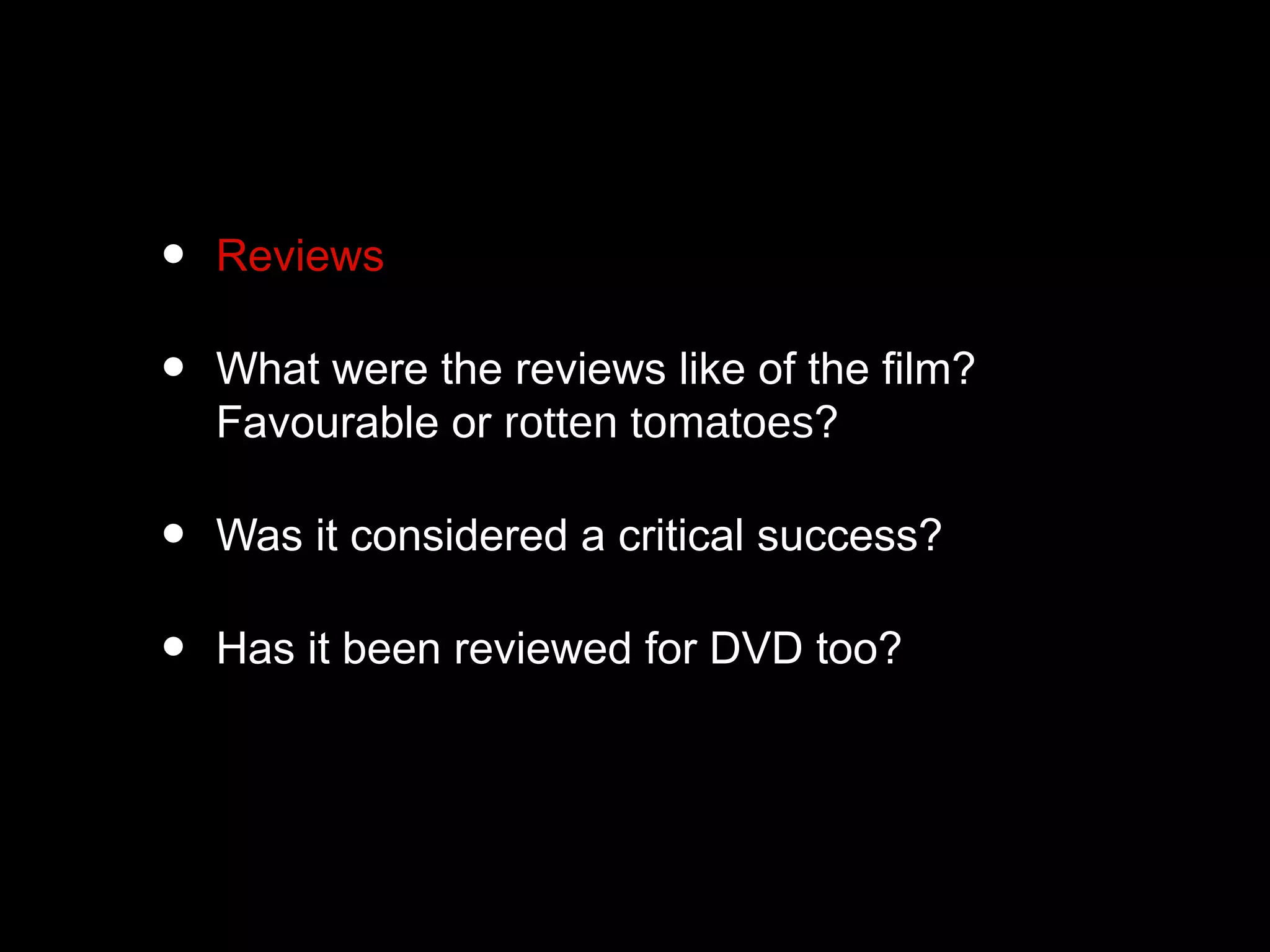 • Reviews
• What were the reviews like of the film?
Favourable or rotten tomatoes?
• Was it considered a critical success?
• Has it been reviewed for DVD too?
 