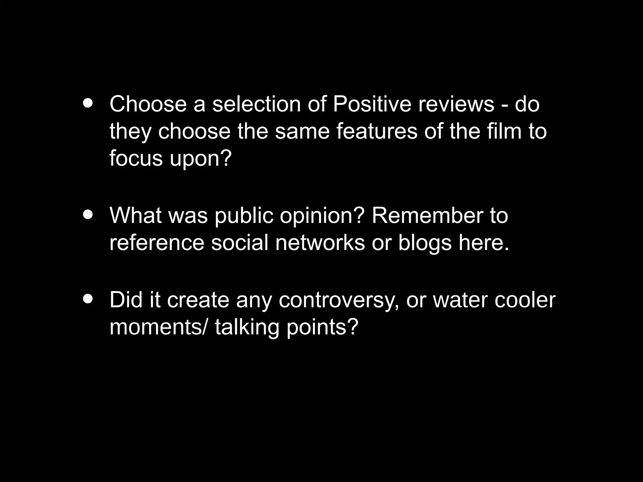 • Choose a selection of Positive reviews - do
they choose the same features of the film to
focus upon?
• What was public opinion? Remember to
reference social networks or blogs here.
• Did it create any controversy, or water cooler
moments/ talking points?
 