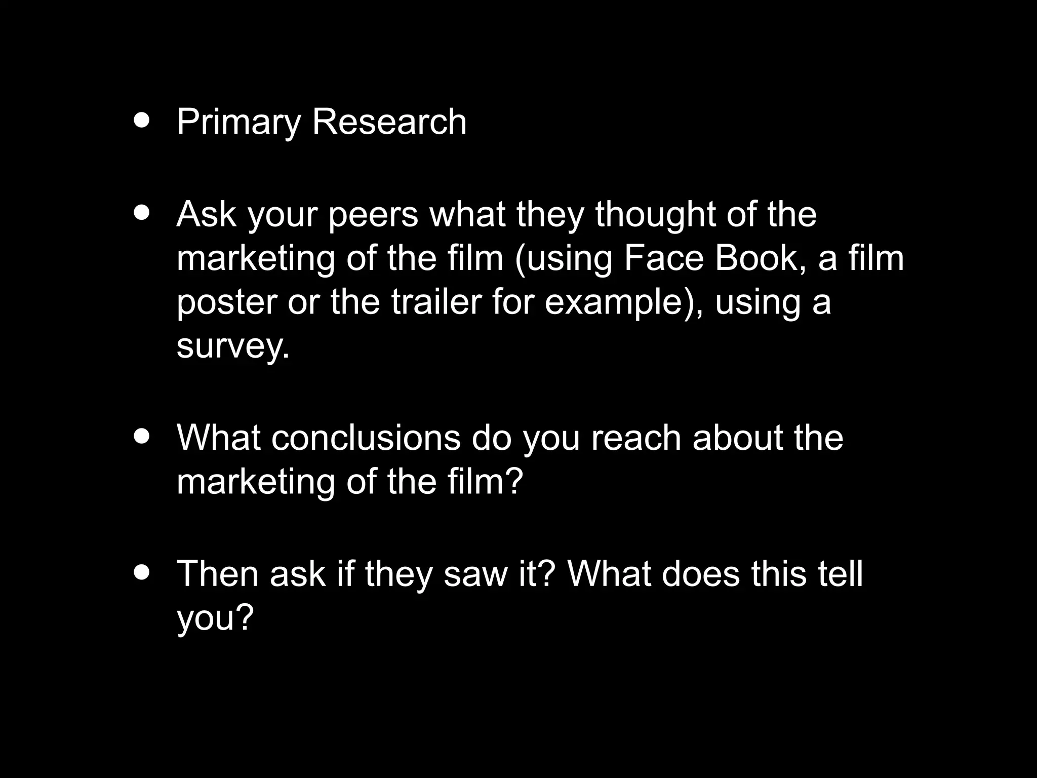 • Primary Research
• Ask your peers what they thought of the
marketing of the film (using Face Book, a film
poster or the trailer for example), using a
survey.
• What conclusions do you reach about the
marketing of the film?
• Then ask if they saw it? What does this tell
you?
 