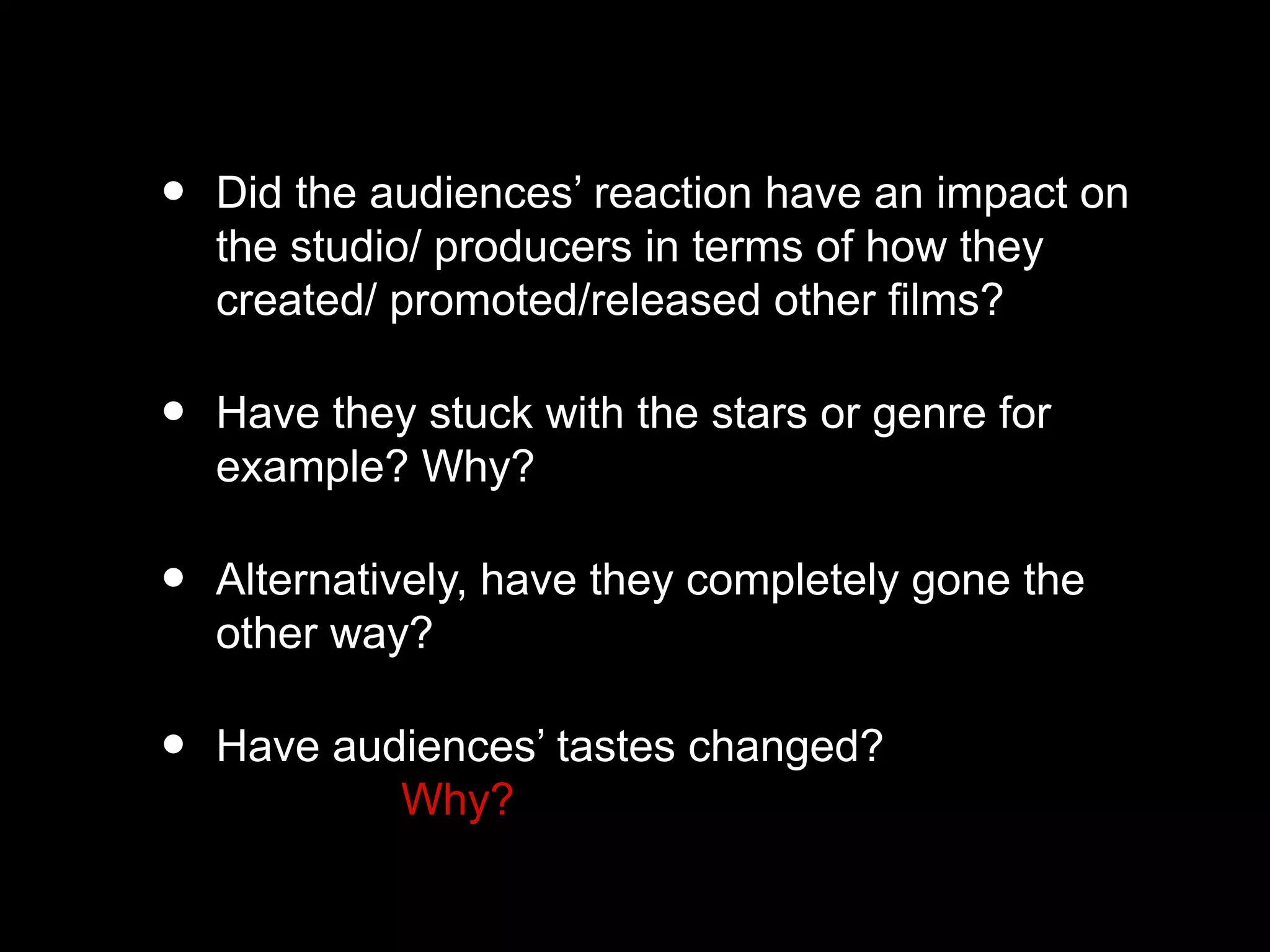 • Did the audiences’ reaction have an impact on
the studio/ producers in terms of how they
created/ promoted/released other films?
• Have they stuck with the stars or genre for
example? Why?
• Alternatively, have they completely gone the
other way?
• Have audiences’ tastes changed?
Why?
 
