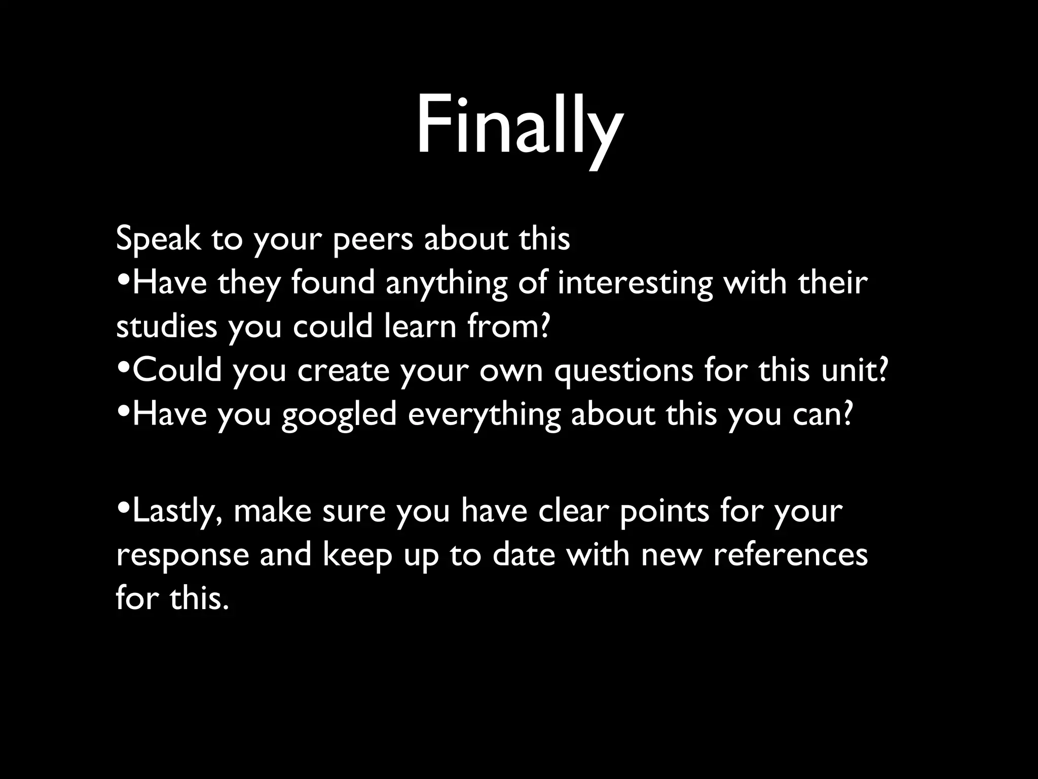 Finally
Speak to your peers about this
•Have they found anything of interesting with their
studies you could learn from?
•Could you create your own questions for this unit?
•Have you googled everything about this you can?
•Lastly, make sure you have clear points for your
response and keep up to date with new references
for this.
 