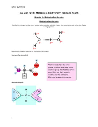 Emily Summers


               AS Unit F212: Molecules, biodiversity, food and health
                                         Module 1 - Biological molecules

                                                  Biological molecules
Describe how hydrogen bonding occurs between water molecules, and relate this and other properties of water to the roles of water
                                                   in living organisms.




Describe, with the aid of diagrams, the structure of an amino acid.


Structure of an Amino Acid




                                                                 All amino acids have the same
                                                                 general structure, a carboxyl group,
                                                                 an amino group attached to a carbon
                                                                 atom (-NH2) but the R group is
                                                                 variable, and that is the only
                                                                 difference between amino acids.

Structure of Glycine




1
 