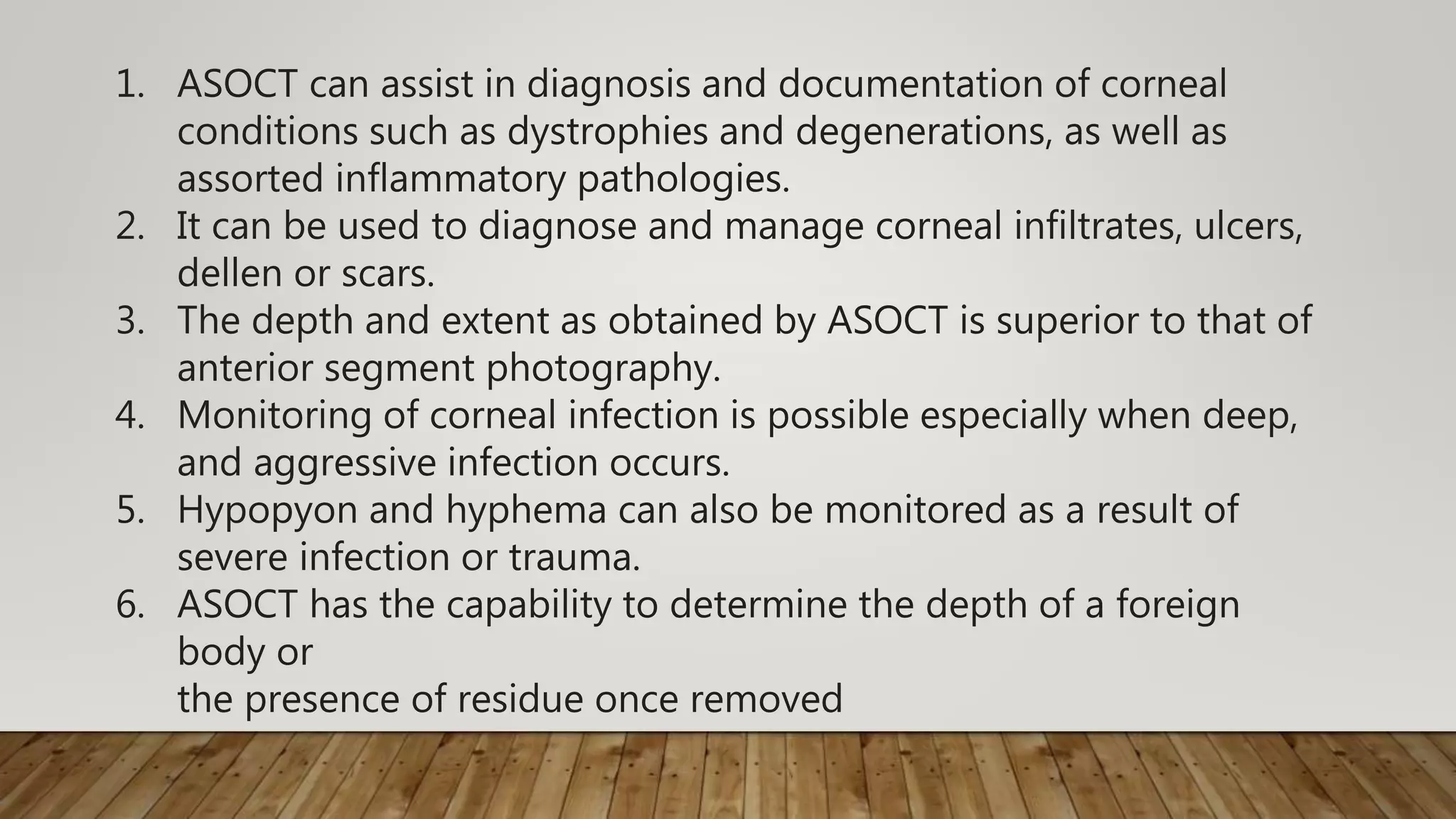 1. ASOCT can assist in diagnosis and documentation of corneal
conditions such as dystrophies and degenerations, as well as
assorted inflammatory pathologies.
2. It can be used to diagnose and manage corneal infiltrates, ulcers,
dellen or scars.
3. The depth and extent as obtained by ASOCT is superior to that of
anterior segment photography.
4. Monitoring of corneal infection is possible especially when deep,
and aggressive infection occurs.
5. Hypopyon and hyphema can also be monitored as a result of
severe infection or trauma.
6. ASOCT has the capability to determine the depth of a foreign
body or
the presence of residue once removed
 