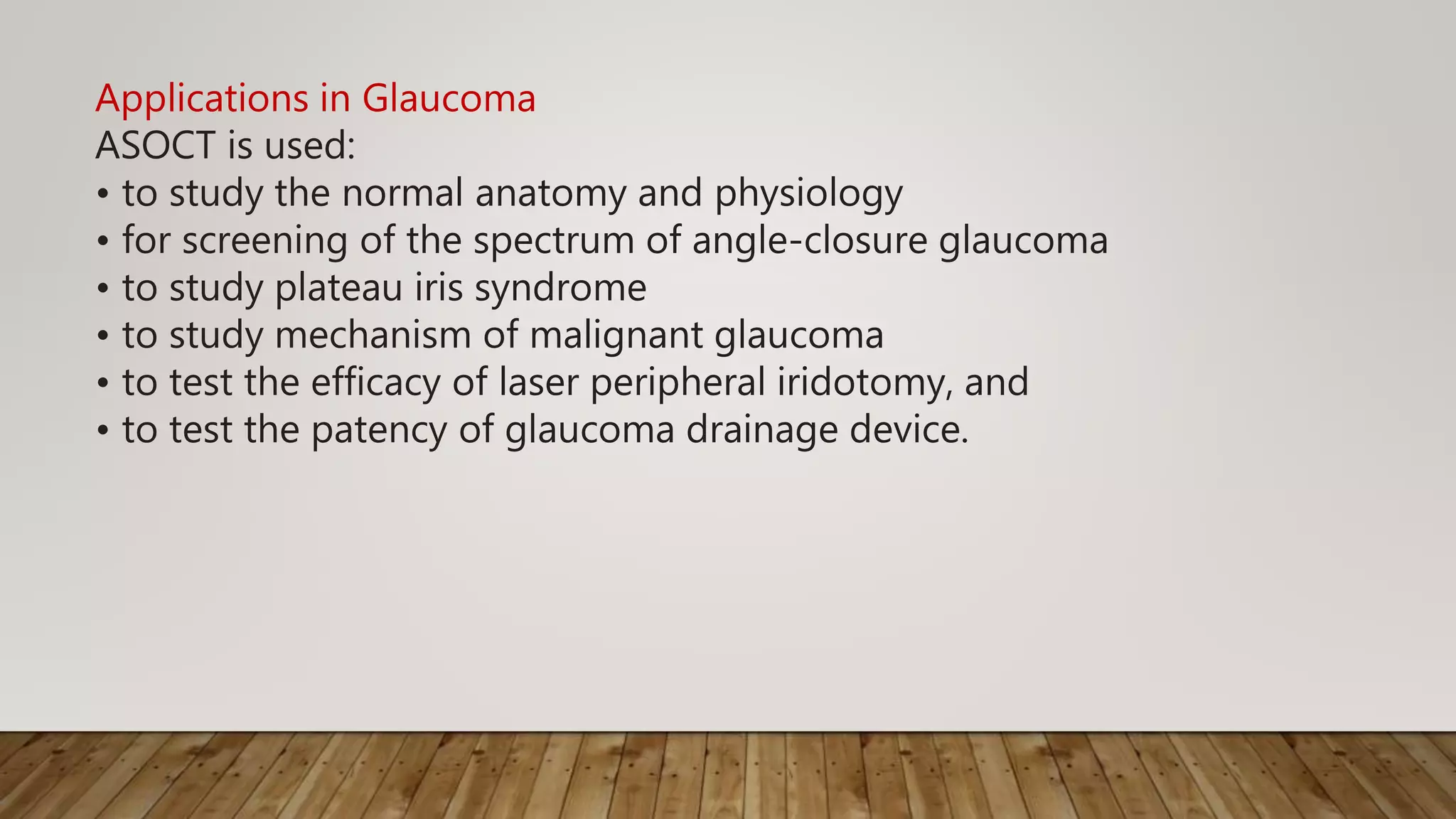 Applications in Glaucoma
ASOCT is used:
• to study the normal anatomy and physiology
• for screening of the spectrum of angle-closure glaucoma
• to study plateau iris syndrome
• to study mechanism of malignant glaucoma
• to test the efficacy of laser peripheral iridotomy, and
• to test the patency of glaucoma drainage device.
 