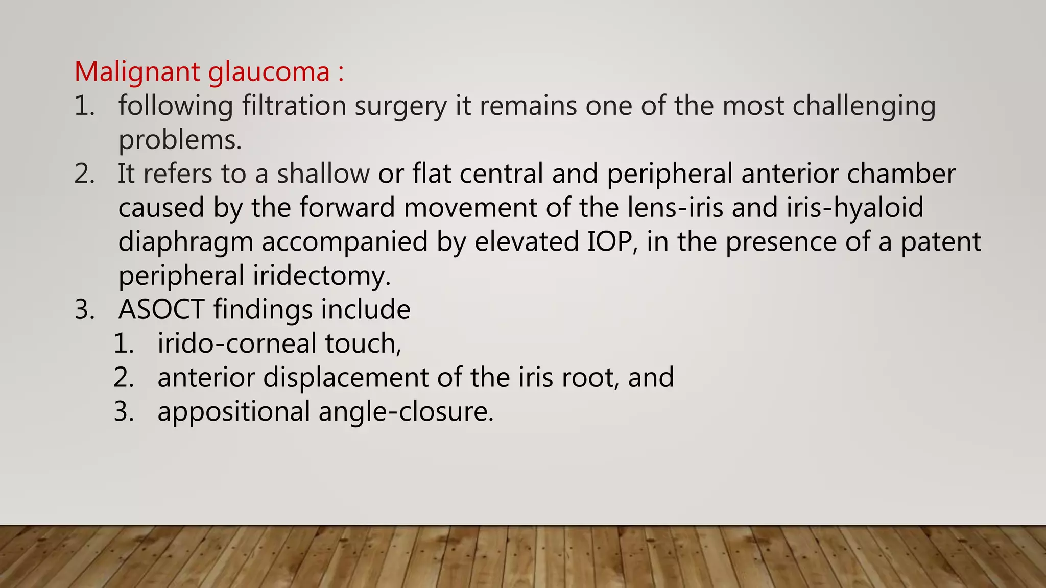 Malignant glaucoma :
1. following filtration surgery it remains one of the most challenging
problems.
2. It refers to a shallow or flat central and peripheral anterior chamber
caused by the forward movement of the lens-iris and iris-hyaloid
diaphragm accompanied by elevated IOP, in the presence of a patent
peripheral iridectomy.
3. ASOCT findings include
1. irido-corneal touch,
2. anterior displacement of the iris root, and
3. appositional angle-closure.
 