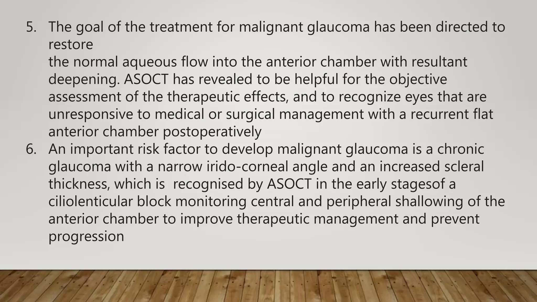 5. The goal of the treatment for malignant glaucoma has been directed to
restore
the normal aqueous flow into the anterior chamber with resultant
deepening. ASOCT has revealed to be helpful for the objective
assessment of the therapeutic effects, and to recognize eyes that are
unresponsive to medical or surgical management with a recurrent flat
anterior chamber postoperatively
6. An important risk factor to develop malignant glaucoma is a chronic
glaucoma with a narrow irido-corneal angle and an increased scleral
thickness, which is recognised by ASOCT in the early stagesof a
ciliolenticular block monitoring central and peripheral shallowing of the
anterior chamber to improve therapeutic management and prevent
progression
 