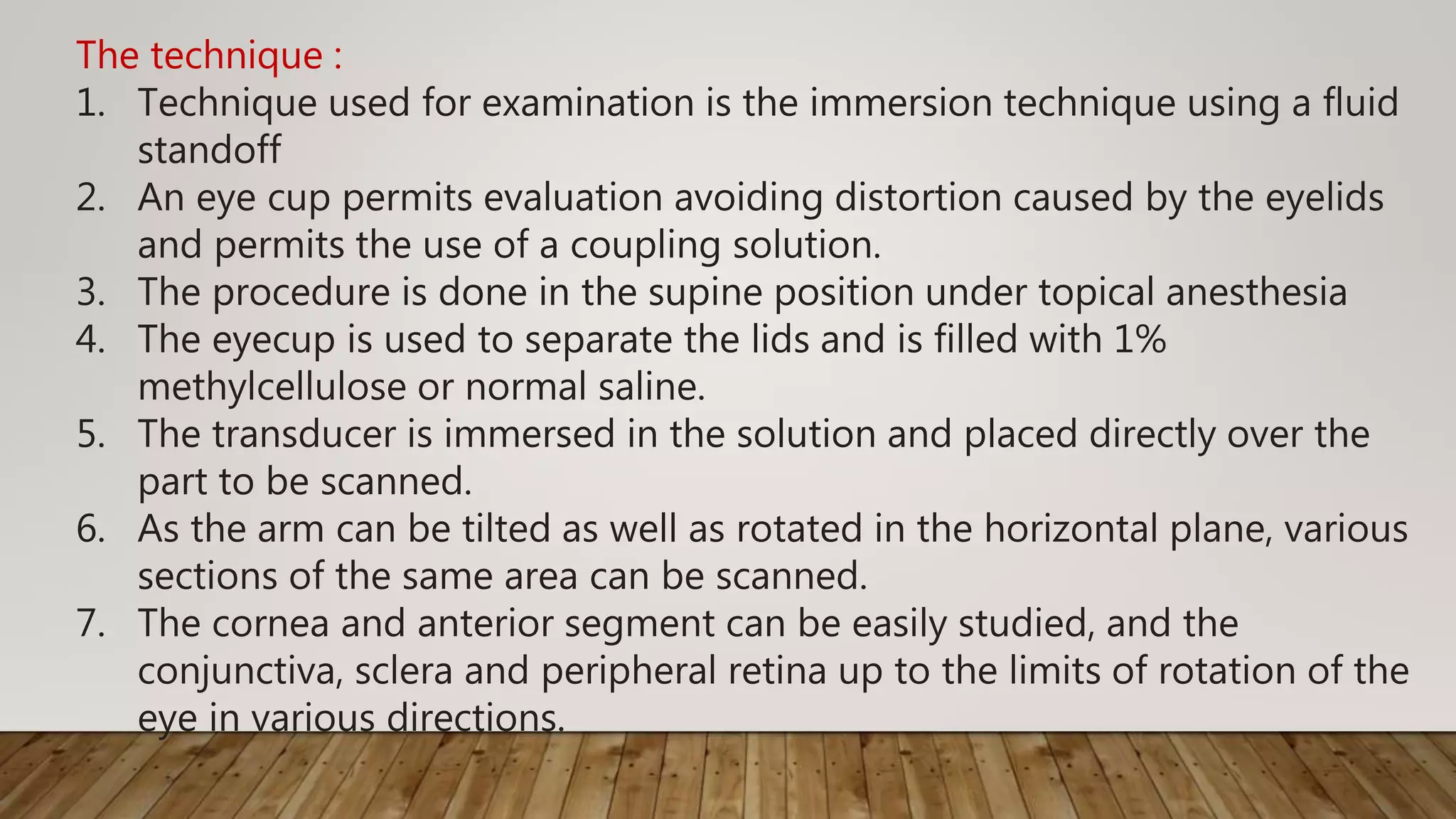 The technique :
1. Technique used for examination is the immersion technique using a fluid
standoff
2. An eye cup permits evaluation avoiding distortion caused by the eyelids
and permits the use of a coupling solution.
3. The procedure is done in the supine position under topical anesthesia
4. The eyecup is used to separate the lids and is filled with 1%
methylcellulose or normal saline.
5. The transducer is immersed in the solution and placed directly over the
part to be scanned.
6. As the arm can be tilted as well as rotated in the horizontal plane, various
sections of the same area can be scanned.
7. The cornea and anterior segment can be easily studied, and the
conjunctiva, sclera and peripheral retina up to the limits of rotation of the
eye in various directions.
 