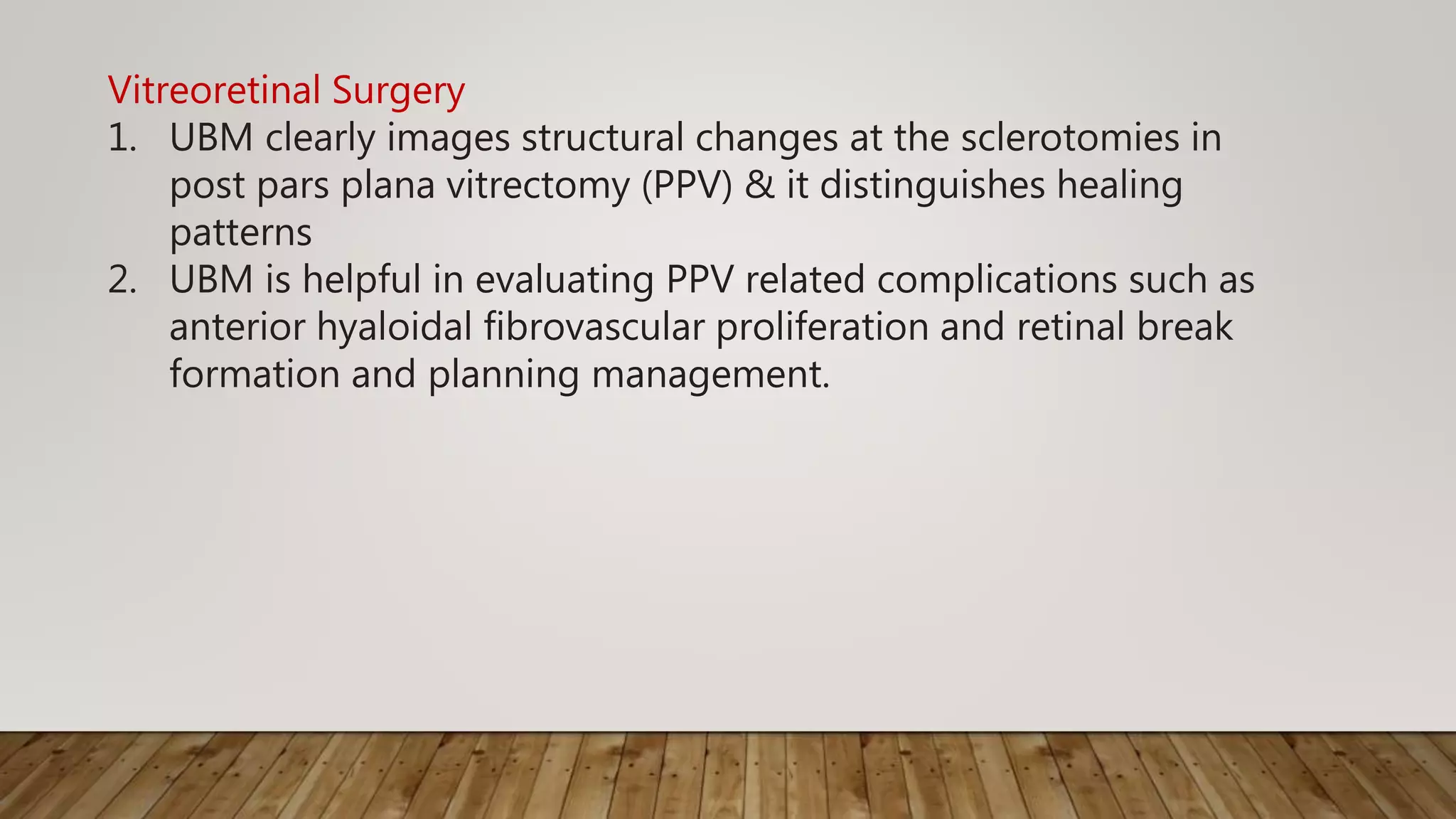 Vitreoretinal Surgery
1. UBM clearly images structural changes at the sclerotomies in
post pars plana vitrectomy (PPV) & it distinguishes healing
patterns
2. UBM is helpful in evaluating PPV related complications such as
anterior hyaloidal fibrovascular proliferation and retinal break
formation and planning management.
 