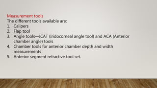 Measurement tools
The different tools available are:
1. Calipers
2. Flap tool
3. Angle tools—ICAT (Iridocorneal angle tool) and ACA (Anterior
chamber angle) tools
4. Chamber tools for anterior chamber depth and width
measurements
5. Anterior segment refractive tool set.
 