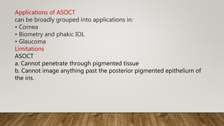 Applications of ASOCT
can be broadly grouped into applications in:
• Cornea
• Biometry and phakic IOL
• Glaucoma
Limitations
ASOCT
a. Cannot penetrate through pigmented tissue
b. Cannot image anything past the posterior pigmented epithelium of
the iris.
 
