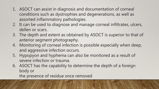 1. ASOCT can assist in diagnosis and documentation of corneal
conditions such as dystrophies and degenerations, as well as
assorted inflammatory pathologies.
2. It can be used to diagnose and manage corneal infiltrates, ulcers,
dellen or scars.
3. The depth and extent as obtained by ASOCT is superior to that of
anterior segment photography.
4. Monitoring of corneal infection is possible especially when deep,
and aggressive infection occurs.
5. Hypopyon and hyphema can also be monitored as a result of
severe infection or trauma.
6. ASOCT has the capability to determine the depth of a foreign
body or
the presence of residue once removed
 