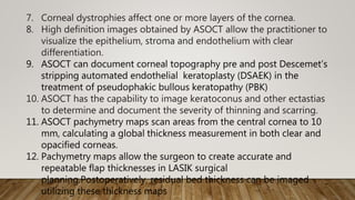 7. Corneal dystrophies affect one or more layers of the cornea.
8. High definition images obtained by ASOCT allow the practitioner to
visualize the epithelium, stroma and endothelium with clear
differentiation.
9. ASOCT can document corneal topography pre and post Descemet’s
stripping automated endothelial keratoplasty (DSAEK) in the
treatment of pseudophakic bullous keratopathy (PBK)
10. ASOCT has the capability to image keratoconus and other ectastias
to determine and document the severity of thinning and scarring.
11. ASOCT pachymetry maps scan areas from the central cornea to 10
mm, calculating a global thickness measurement in both clear and
opacified corneas.
12. Pachymetry maps allow the surgeon to create accurate and
repeatable flap thicknesses in LASIK surgical
planning.Postoperatively, residual bed thickness can be imaged
utilizing these thickness maps
 