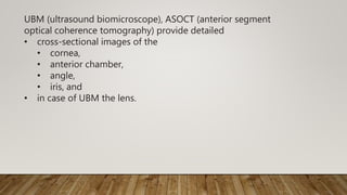 UBM (ultrasound biomicroscope), ASOCT (anterior segment
optical coherence tomography) provide detailed
• cross-sectional images of the
• cornea,
• anterior chamber,
• angle,
• iris, and
• in case of UBM the lens.
 