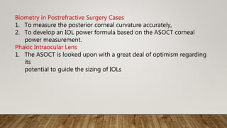 Biometry in Postrefractive Surgery Cases
1. To measure the posterior corneal curvature accurately,
2. To develop an IOL power formula based on the ASOCT corneal
power measurement.
Phakic Intraocular Lens
1. The ASOCT is looked upon with a great deal of optimism regarding
its
potential to guide the sizing of IOLs
 