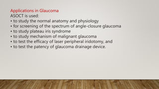Applications in Glaucoma
ASOCT is used:
• to study the normal anatomy and physiology
• for screening of the spectrum of angle-closure glaucoma
• to study plateau iris syndrome
• to study mechanism of malignant glaucoma
• to test the efficacy of laser peripheral iridotomy, and
• to test the patency of glaucoma drainage device.
 