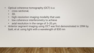 • Optical coherence tomography (OCT) is a
• cross-sectional,
• 3D,
• high-resolution imaging modality that uses
• low coherence interferometry to achieve
• axial resolution in the range of 3–20 μm.
• Anterior segment imaging using OCT was first demonstrated in 1994 by
Izatt, et al. using light with a wavelength of 830 nm
 