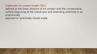 Trabecular iris contact length (TICL)
defined as the linear distance of iris contact with the corneoscleral
surface beginning at the scleral spur and extending anteriorly in an
anatomically
apposed or synechially closed-angle.
 
