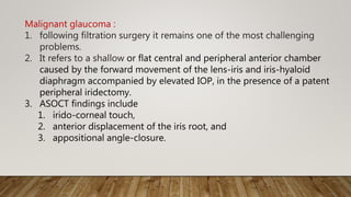 Malignant glaucoma :
1. following filtration surgery it remains one of the most challenging
problems.
2. It refers to a shallow or flat central and peripheral anterior chamber
caused by the forward movement of the lens-iris and iris-hyaloid
diaphragm accompanied by elevated IOP, in the presence of a patent
peripheral iridectomy.
3. ASOCT findings include
1. irido-corneal touch,
2. anterior displacement of the iris root, and
3. appositional angle-closure.
 