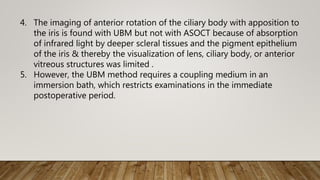 4. The imaging of anterior rotation of the ciliary body with apposition to
the iris is found with UBM but not with ASOCT because of absorption
of infrared light by deeper scleral tissues and the pigment epithelium
of the iris & thereby the visualization of lens, ciliary body, or anterior
vitreous structures was limited .
5. However, the UBM method requires a coupling medium in an
immersion bath, which restricts examinations in the immediate
postoperative period.
 