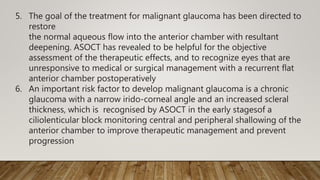 5. The goal of the treatment for malignant glaucoma has been directed to
restore
the normal aqueous flow into the anterior chamber with resultant
deepening. ASOCT has revealed to be helpful for the objective
assessment of the therapeutic effects, and to recognize eyes that are
unresponsive to medical or surgical management with a recurrent flat
anterior chamber postoperatively
6. An important risk factor to develop malignant glaucoma is a chronic
glaucoma with a narrow irido-corneal angle and an increased scleral
thickness, which is recognised by ASOCT in the early stagesof a
ciliolenticular block monitoring central and peripheral shallowing of the
anterior chamber to improve therapeutic management and prevent
progression
 