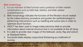 Bleb morphology
1. it is an indicator of bleb function and a predictor of bleb-related
complications such as bleb leak, blebitis, and bleb-related
endophthalmitis.
2. Bleb morphology indicates the function of the filtration shunt created
by the trabeculectomy procedure and guides the ophthalmologist in
performing interventions such as needling and suture lysis in order to
optimize shunt function.
3. ASOCT has been used to image trabeculectomy bleb to provide
information about internal structure that is not available at the slit lamp.
4. It is able to provide clear images of the blebwall, cavity, flap and ostium
as displayed below.
5. Successful blebs display conjunctival thickening as a hallmark of
success,
regardless of degree of bleb elevation. This reflects facility of
transconjunctival aqueous flow.
 