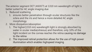 The anterior segment OCT (ASOCT) at 1310 nm wavelength of light is
better suited for AC angle imaging due
1. Reduced scattering
1. ensures better penetration through ocular structures like the
sclera and the iris and hence a more detailed AC angle
morphology
2. More dissipation/absorption
1. The higher(1310 nm) wavelength light is strongly absorbed by
water in ocular media(vitreous) and therefore, only 10% of the
light incident on the cornea reaches the retina causing no damage
to the retina
2. The improved retinal protection allows for the use of high power
illumination which enables highspeed imaging
 