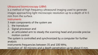 Ultrasound biomicroscopy (UBM)
is a method of high frequency ultrasound imaging used to generate
images approaching light microscopic resolution up to a depth of 4–5
mm from the surface.
instruments
3 main components of the system are
1. the transducer
2. Signal processor and
3. an articulated arm to steady the scanning head and provide precise
motion control
The system is controlled and synchronized by a computer for further
analysis
instruments frequencies between 35 and 100 MHz,
resolution of 60 microns and a depth penetration up to about 4 mm.
 