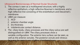 Ultrasound Biomicroscopy of Normal Ocular Structures
1. The cornea is seen as a multilayered structure, with a highly
reflective epithelium, a high reflective Bowman’s membrane, and a
high reflective line consisting of the endothelium and Descemet’s
membrane.
2. UBM can measure
1. ACD
2. anterior chamber angle
3. Iris thickness
4. iridolenticular contact distance.
3. The ciliary body, ciliary processes and the ciliary sulcus are well
distinguished on UBM. The ciliary processes show a
variable configuration. The anterior lens surface can be seen, as
well as the anterior zonules. The posterior zonule and vitreous
face may be seen in very shallow chambered eyes.
 