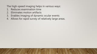 The high-speed imaging helps in various ways:
1. Reduces examination time
2. Eliminates motion artifacts
3. Enables imaging of dynamic ocular events
4. Allows for rapid survey of relatively large areas.
 