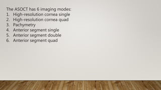 The ASOCT has 6 imaging modes:
1. High-resolution cornea single
2. High-resolution cornea quad
3. Pachymetry
4. Anterior segment single
5. Anterior segment double
6. Anterior segment quad
 