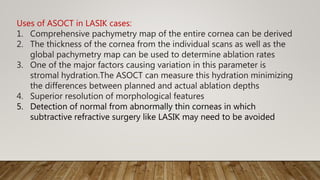 Uses of ASOCT in LASIK cases:
1. Comprehensive pachymetry map of the entire cornea can be derived
2. The thickness of the cornea from the individual scans as well as the
global pachymetry map can be used to determine ablation rates
3. One of the major factors causing variation in this parameter is
stromal hydration.The ASOCT can measure this hydration minimizing
the differences between planned and actual ablation depths
4. Superior resolution of morphological features
5. Detection of normal from abnormally thin corneas in which
subtractive refractive surgery like LASIK may need to be avoided
 