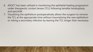 6. ASOCT has been utilized in monitoring the epithelial healing progression
under therapeutic contact lenses (TCL) following lamellar keratoplasty
and epiLASIK.
7. Visualizing the epithelium postoperatively allows the surgeon to remove
the TCL at the appropriate time without traumatizing the new epithelium
or risking a secondary infection by leaving the TCL longer than necessary.
 