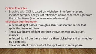 Optical Principles
• Imaging with OCT is based on Michelson interferometer and
includes complex analysis of reflections of low coherence light from
the ocular tissue (low coherence interferometry).
Michelson Interferometer
• A beam of light passes through a semi-transparent mirror that
splits the beam into two.
• These two beams of light are then thrown on two equidistant
mirrors;
reflected light from these mirrors is then picked up and summed up
by a detector.
• The equidistant mirrors reflect the light wave in same phase
 