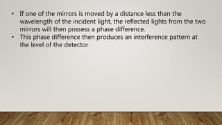 • If one of the mirrors is moved by a distance less than the
wavelength of the incident light, the reflected lights from the two
mirrors will then possess a phase difference.
• This phase difference then produces an interference pattern at
the level of the detector
 
